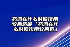 藥酒在什么時候飲用較合適呢「藥酒在什么時候飲用較合適」