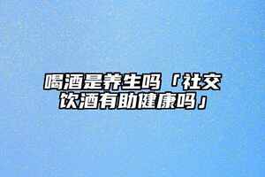 喝酒是養生嗎「社交飲酒有助健康嗎」