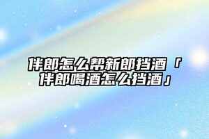 伴郎怎么幫新郎擋酒「伴郎喝酒怎么擋酒」