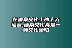 在酒桌文化上的十大謊言,酒桌文化真是一種文化糟粕