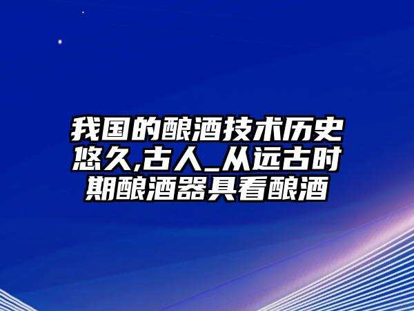 我國的釀酒技術歷史悠久,古人_從遠古時期釀酒器具看釀酒