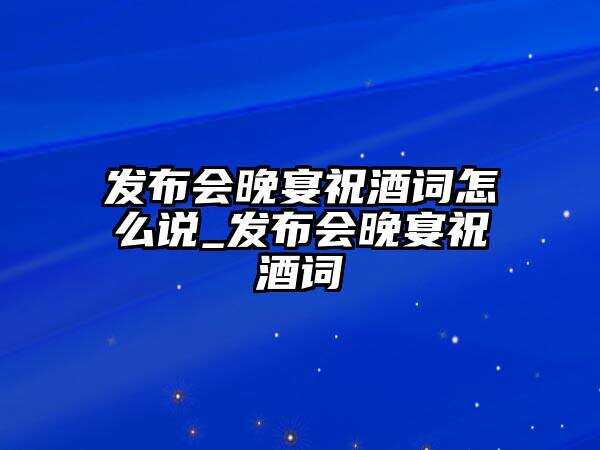 發布會晚宴祝酒詞怎么說_發布會晚宴祝酒詞