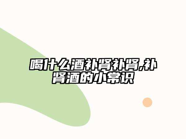 喝什么酒補腎補腎,補腎酒的小常識