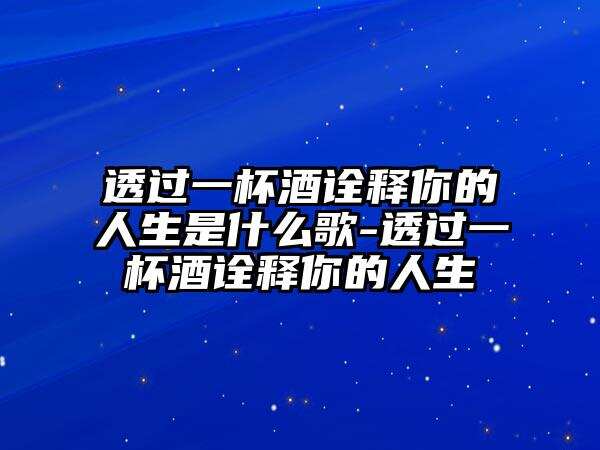 透過一杯酒詮釋你的人生是什么歌-透過一杯酒詮釋你的人生