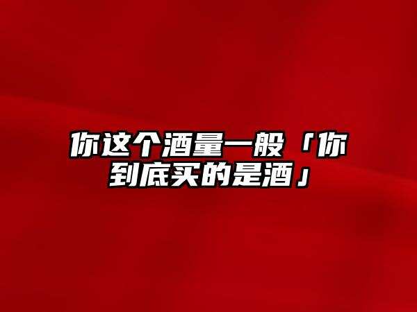 你這個酒量一般「你到底買的是酒」