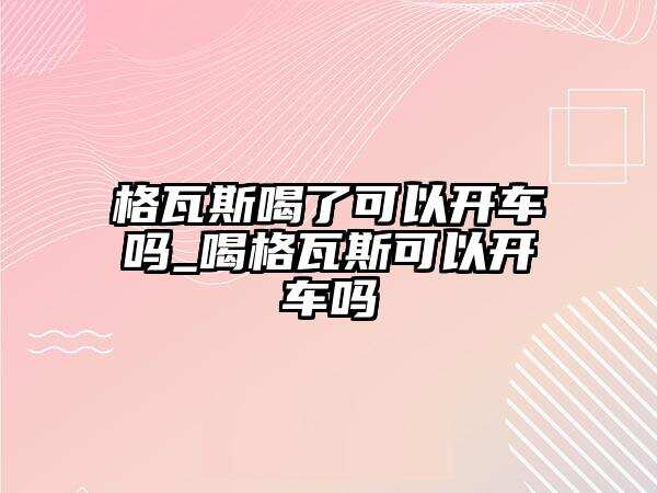 格瓦斯喝了可以開車嗎_喝格瓦斯可以開車嗎