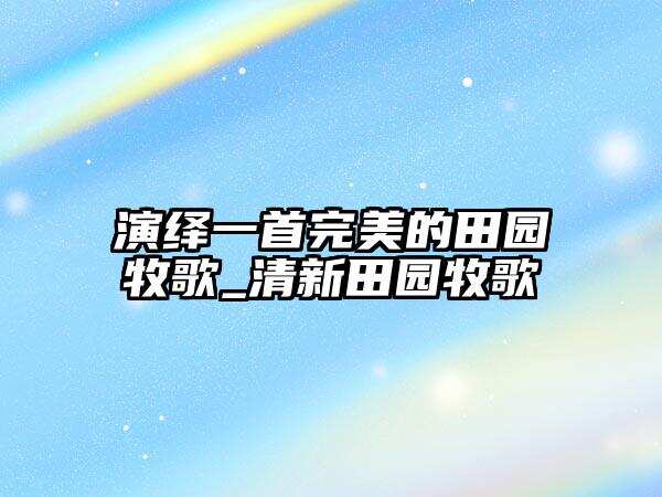 演繹一首完美的田園牧歌_清新田園牧歌