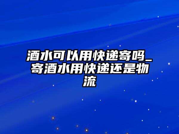 酒水可以用快遞寄嗎_寄酒水用快遞還是物流