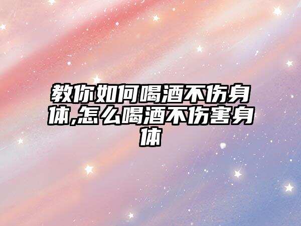 教你如何喝酒不傷身體,怎么喝酒不傷害身體