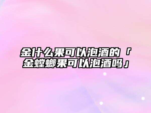 金什么果可以泡酒的「金螳螂果可以泡酒嗎」